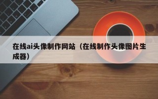 聊城在线ai头像制作网站（在线制作头像图片生成器）